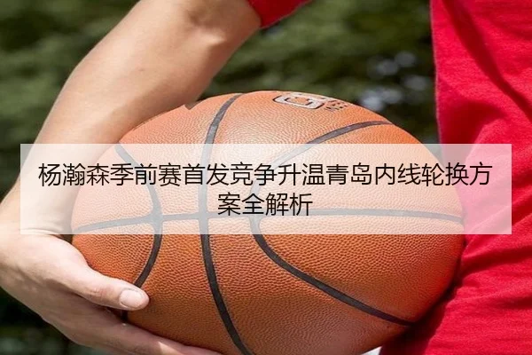 杨瀚森季前赛首发竞争升温青岛内线轮换方案全解析 - PG