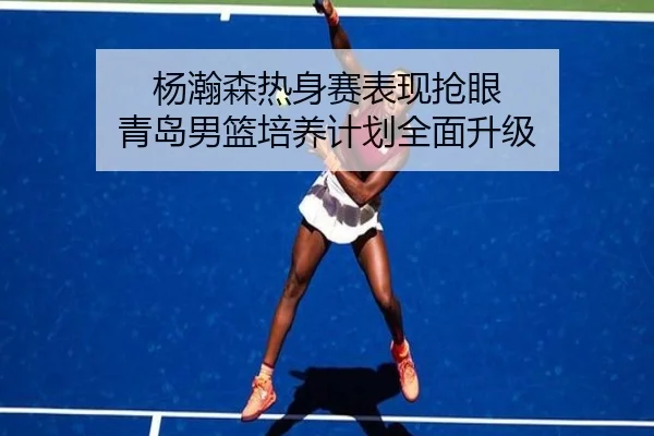 杨瀚森热身赛表现抢眼 青岛男篮培养计划全面升级 - PG